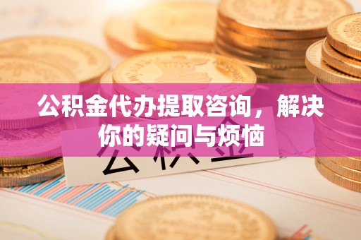 南长公积金代办提取咨询，解决你的疑问与烦恼