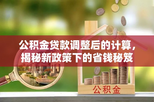 南长公积金贷款调整后的计算，揭秘新政策下的省钱秘笈