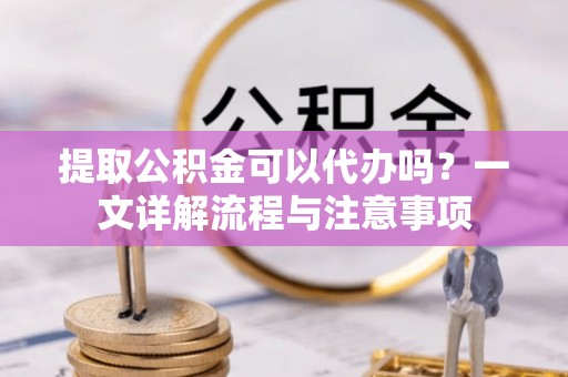 南长提取公积金可以代办吗？一文详解流程与注意事项