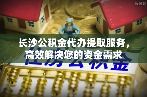 南长长沙公积金代办提取服务，高效解决您的资金需求