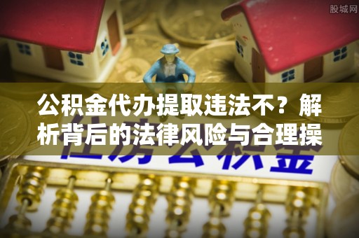 南长公积金代办提取违法不？解析背后的法律风险与合理操作