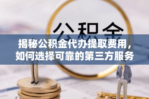 南长揭秘公积金代办提取费用，如何选择可靠的第三方服务