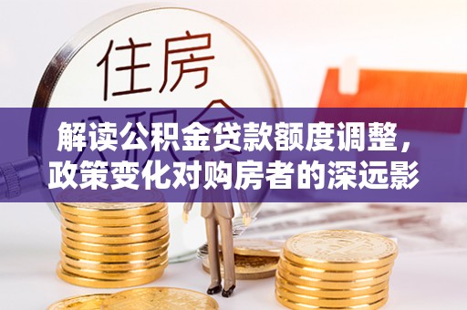 南长解读公积金贷款额度调整，政策变化对购房者的深远影响