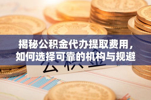 南长揭秘公积金代办提取费用，如何选择可靠的机构与规避潜在风险