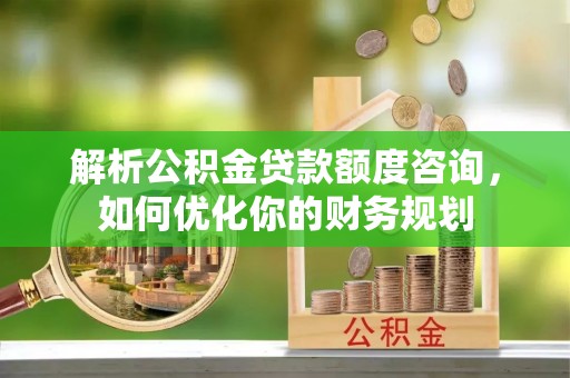 南长解析公积金贷款额度咨询，如何优化你的财务规划