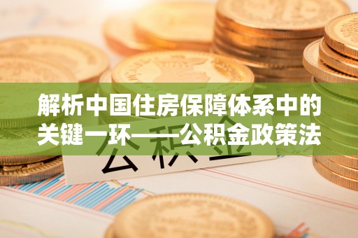 南长解析中国住房保障体系中的关键一环——公积金政策法规的演变与影响