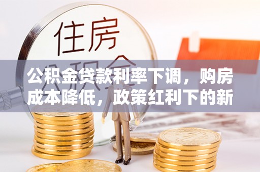 南长公积金贷款利率下调，购房成本降低，政策红利下的新机遇