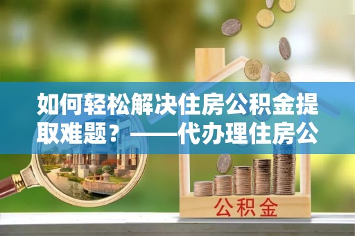 南长如何轻松解决住房公积金提取难题？——代办理住房公积金提取服务解析