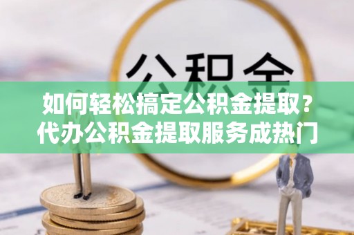 南长如何轻松搞定公积金提取？代办公积金提取服务成热门选择
