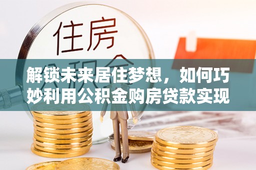 南长解锁未来居住梦想，如何巧妙利用公积金购房贷款实现房产投资