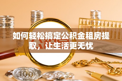 南长如何轻松搞定公积金租房提取，让生活更无忧
