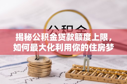 南长揭秘公积金贷款额度上限，如何最大化利用你的住房梦？