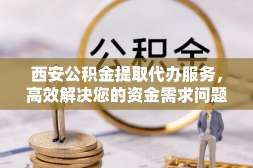 南长西安公积金提取代办服务，高效解决您的资金需求问题