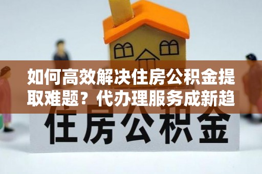 南长如何高效解决住房公积金提取难题？代办理服务成新趋势