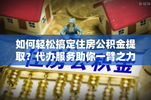 南长如何轻松搞定住房公积金提取？代办服务助你一臂之力