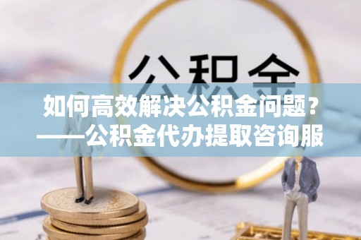 南长如何高效解决公积金问题？——公积金代办提取咨询服务指南