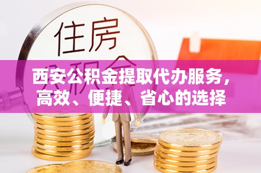 南长西安公积金提取代办服务，高效、便捷、省心的选择