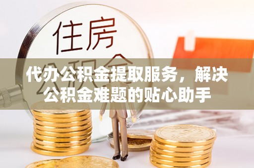 南长代办公积金提取服务，解决公积金难题的贴心助手