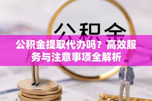 南长公积金提取代办吗？高效服务与注意事项全解析