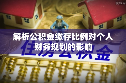 南长解析公积金缴存比例对个人财务规划的影响