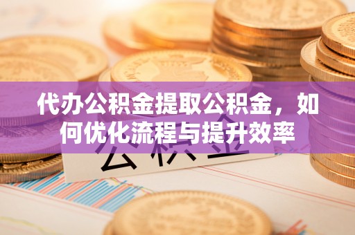 南长代办公积金提取公积金，如何优化流程与提升效率
