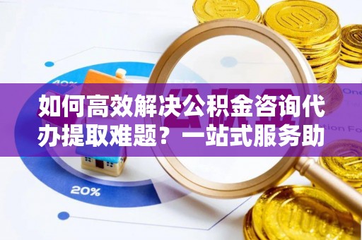 南长如何高效解决公积金咨询代办提取难题？一站式服务助您轻松搞定