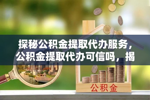 南长探秘公积金提取代办服务，公积金提取代办可信吗，揭秘真相与选择指南