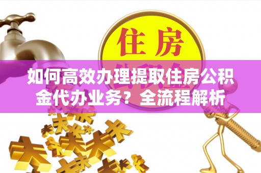 南长如何高效办理提取住房公积金代办业务？全流程解析