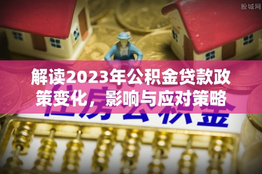 南长解读2023年公积金贷款政策变化，影响与应对策略