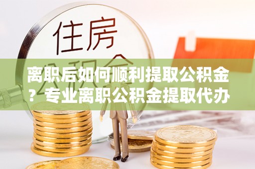 南长离职后如何顺利提取公积金？专业离职公积金提取代办服务指南