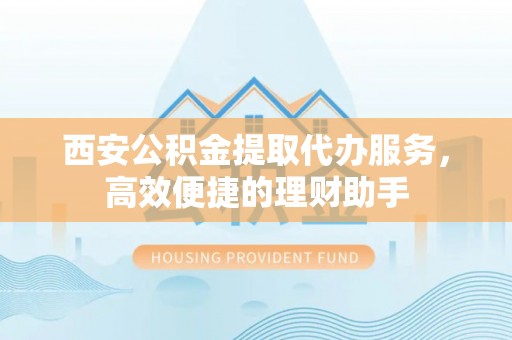 南长西安公积金提取代办服务，高效便捷的理财助手