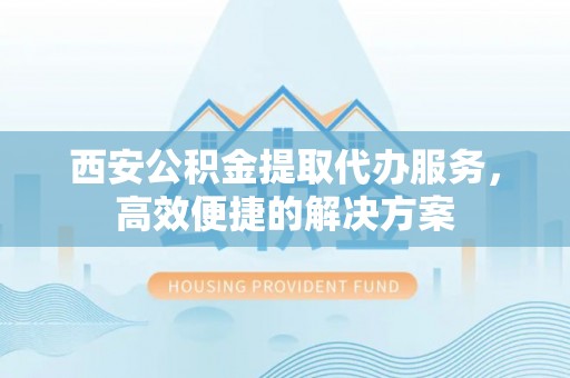 南长西安公积金提取代办服务，高效便捷的解决方案