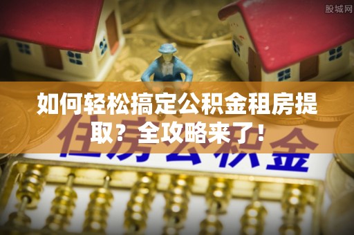 南长如何轻松搞定公积金租房提取？全攻略来了！