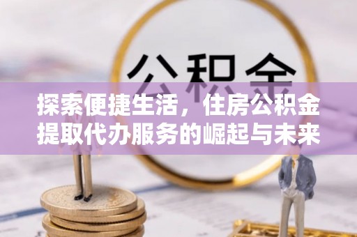 南长探索便捷生活，住房公积金提取代办服务的崛起与未来趋势