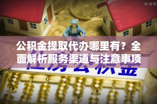 南长公积金提取代办哪里有？全面解析服务渠道与注意事项