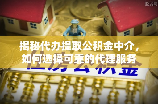 南长揭秘代办提取公积金中介，如何选择可靠的代理服务