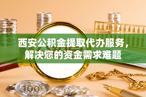 南长西安公积金提取代办服务，解决您的资金需求难题