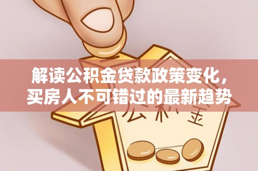 南长解读公积金贷款政策变化，买房人不可错过的最新趋势