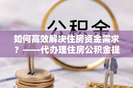 南长如何高效解决住房资金需求？——代办理住房公积金提取服务全解析