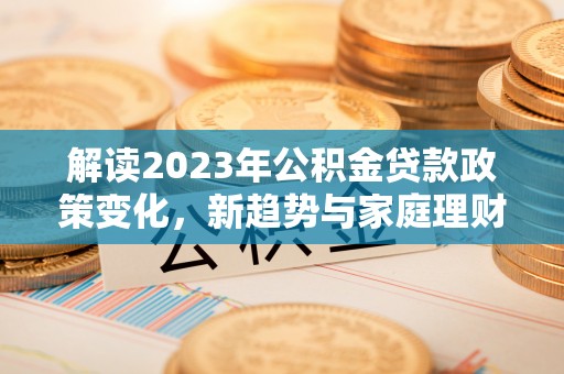 南长解读2023年公积金贷款政策变化，新趋势与家庭理财规划