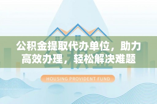 南长公积金提取代办单位，助力高效办理，轻松解决难题