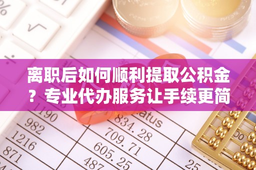 南长离职后如何顺利提取公积金？专业代办服务让手续更简单