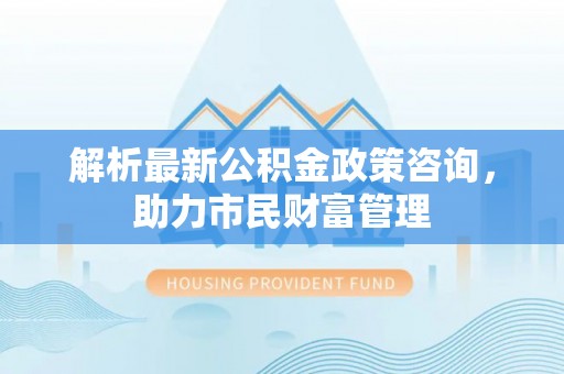 南长解析最新公积金政策咨询，助力市民财富管理