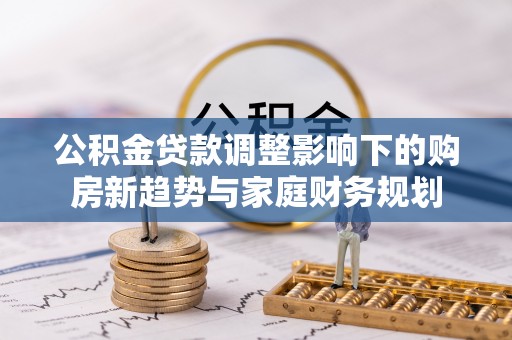 南长公积金贷款调整影响下的购房新趋势与家庭财务规划
