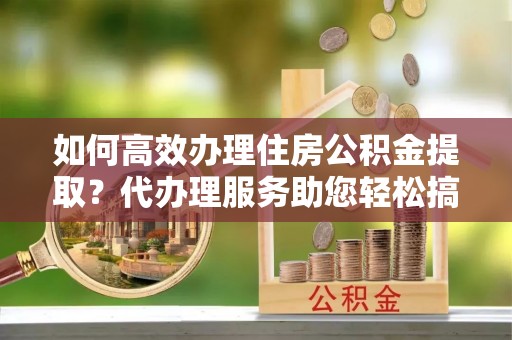 南长如何高效办理住房公积金提取？代办理服务助您轻松搞定