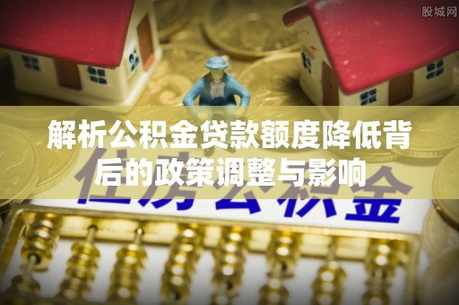 南长解析公积金贷款额度降低背后的政策调整与影响