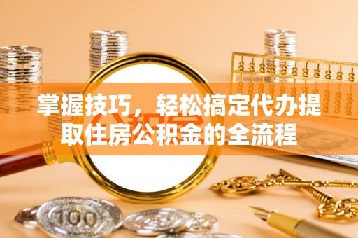 南长掌握技巧，轻松搞定代办提取住房公积金的全流程