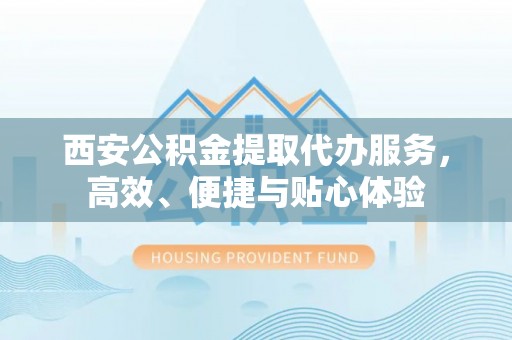 南长西安公积金提取代办服务，高效、便捷与贴心体验