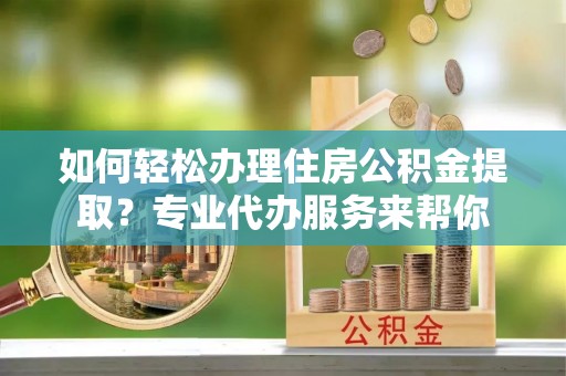南长如何轻松办理住房公积金提取？专业代办服务来帮你