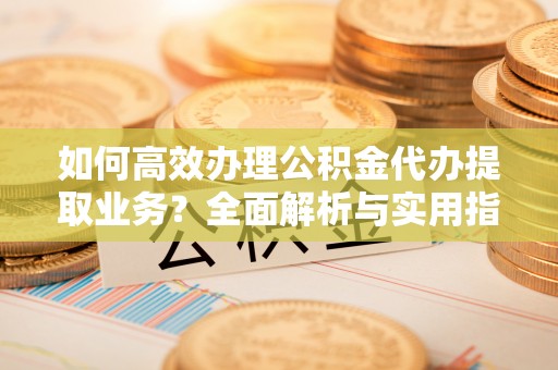 南长如何高效办理公积金代办提取业务？全面解析与实用指南